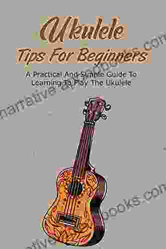 Ukulele Tips For Beginners: A Practical And Simple Guide To Learning To Play The Ukulele: A Simple Guide To Learning To Play The Ukulele