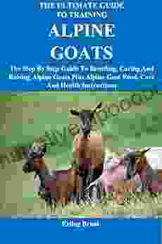 The Ultimate Guide To Training Alpine Goats: The Step By Step Guide To Breeding Caring And Raising Alpine Goats Plus Alpine Goat Food Care And Health Instructions